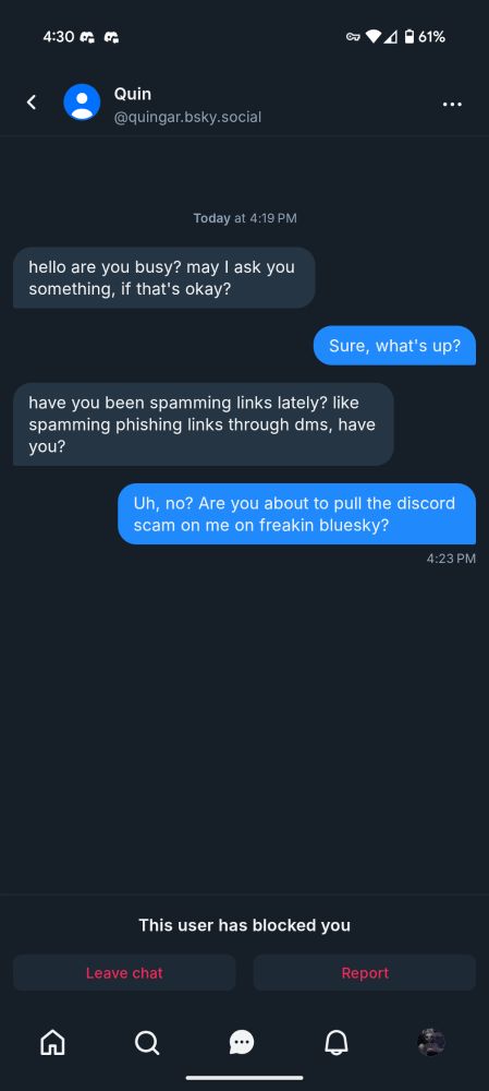 Message exchange on bluesky
Quingar.bsky.social - hello are you busy? may I ask you something, if that's okay?

Me - Sure, what's up?

Quingar.bsky.social - have you been spamming links lately? like spamming phishing links through dms, have you?

Me - Uh, no? Are you about to pull the discord scam on me on freakin bluesky?

The result of the last response ended up being a block from Quingar.bsky.social