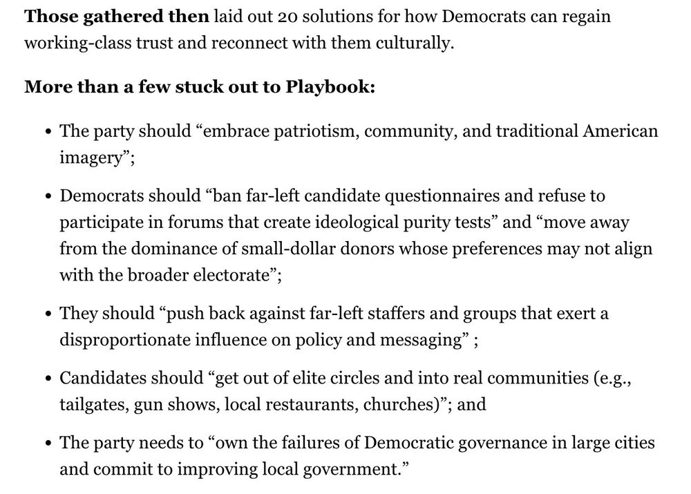 Those gathered then laid out 20 solutions for how Democrats can regain working-class trust and reconnect with them culturally.
More than a few stuck out to Playbook:
• The party should "embrace patriotism, community, and traditional American imagery";
• Democrats should "ban far-left candidate questionnaires and refuse to participate in forums that create ideological purity tests" and "move away from the dominance of small-dollar donors whose preferences may not align with the broader electorate";
• They should "push back against far-left staffers and groups that exert a disproportionate influence on policy and messaging" ;
• Candidates should "get out of elite circles and into real communities (e.g., tailgates, gun shows, local restaurants, churches)"; and
• The party needs to "own the failures of Democratic governance in large cities and commit to improving local government."