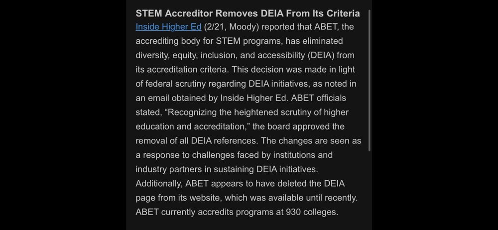 STEM Accreditor Removes DEIA From Its Criteria Inside Higher Ed (2/21, Moody) reported that ABET, the accrediting body for STEM programs, has eliminated diversity, equity, inclusion, and accessibility (DEIA) from its accreditation criteria. This decision was made in light of federal scrutiny regarding DEIA initiatives, as noted in an email obtained by Inside Higher Ed. ABET officials stated, "Recognizing the heightened scrutiny of higher education and accreditation," the board approved the removal of all DEIA references. The changes are seen as a response to challenges faced by institutions and industry partners in sustaining DEIA initiatives.
Additionally, ABET appears to have deleted the DEIA page from its website, which was available until recently.
ABET currently accredits programs at 930 colleges.