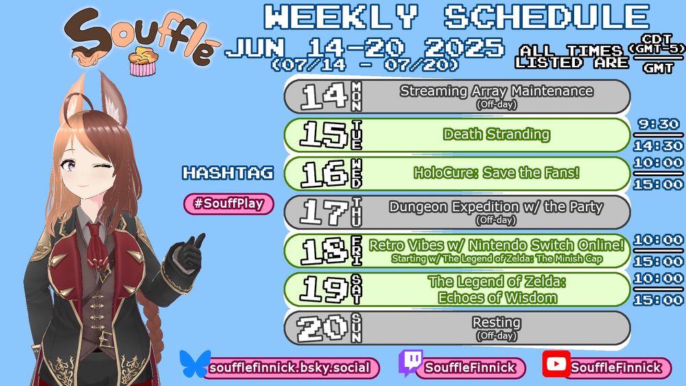 Soufflé's schedule for July 14 to July 20, 2025. Her socials are listed as "soufflefinnick.bsky.social", "www.twitch.tv/SouffleFinnick", "www.youtube.com/SouffleFinnick", and a hashtag called "#SouffPlay" is also listed.
Monday the 14th is an off-day.
Tuesday the 15th, 9:30 CDT/14:30 GMT: Death Stranding.
Wednesday the 16th, 10:00 CDT/15:00 GMT: HoloCure: Save the Fans!
Thursday the 17th is an off-day.
Friday the 18th, 10:00 CDT/15:00 GMT: Retro Vibes with Nintendo Switch Online, starting with The Legend of Zelda: The Minish Cap.
Saturday the 19th, 10:00 CDT/16:00 GMT: The Legend of Zelda: Echoes of Wisdom.
Sunday the 20th is an off-day.
