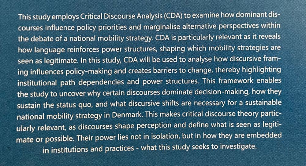 Text from chapter on discursive analysis: 

“This study employs Critical Discourse Analysis (CDA) to examine how dominant dis-
courses influence policy priorities and marginalise alternative perspectives within
the debate of a national mobility strategy. CDA is particularly relevant as it reveals
how language reinforces power structures, shaping which mobility strategies are
seen as legitimate. In this study, CDA will be used to analyse how discursive fram-
ing influences policy-making and creates barriers to change, thereby highlighting
institutional path dependencies and power structures. This framework enables
the study to uncover why certain discourses dominate decision-making, how they
sustain the status quo, and what discursive shifts are necessary for a sustainable
national mobility strategy in Denmark. This makes critical discourse theory partic-
ularly relevant, as discourses shape perception and define what is seen as legiti-
mate or possible. Their power lies not in isolation, but in how they are embedded
in institutions and practices - what this study seeks to investigate.”


