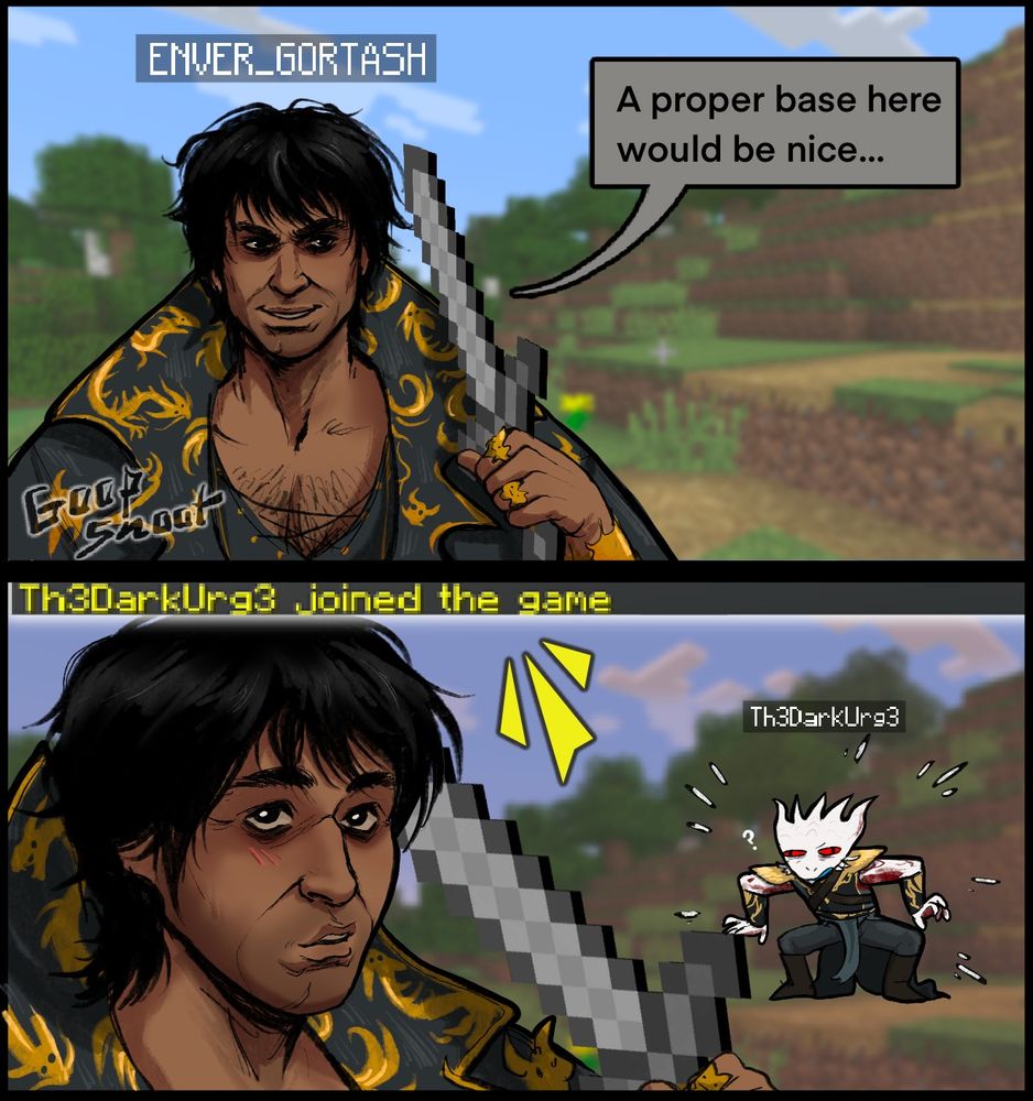 The first part of 10. The first panel is of Gortash holding a stone sword from Minecraft, the sword as pixelated as in the game. Gortash is playing Minecraft, with his username floating above his head which says “ENVER_GORTASH” in all caps. The background is a screenshot from a place in a Minecraft world for the realm he’s playing in. Gortash’s expression is an almost sly smirk as he says “A proper base here would be nice…” The Second panel below has Gortash looking pleasantly surprised, looking up at the text that popped up above saying “Th3DarkUrg3 joined the game” like it would in game. Durge swapped the e’s in his name into 3’s, either to be cool or because his darn name was taken. Behind Gortash we see Durge pop into the world, looking a little disoriented or confused as he’d never played Minecraft before.