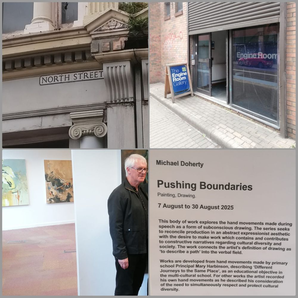 "Collage of four images showing the 'Pushing Boundaries' art exhibition by Michael Doherty at The Engine Room Gallery on North Street, Belfast. Top left: street sign reading 'North Street' mounted on a classical building facade. Top right: entrance to The Engine Room Gallery with a sandwich board sign on the pavement. Bottom left: the artist himself, dressed in a dark jacket, standing in a white-walled gallery with a couple of his abstract paintings on display. Bottom right: exhibition text panel describing the show, which runs from 7 August to 30 August 2025, exploring subconscious drawing through hand movements during speech and themes of cultural diversity."

