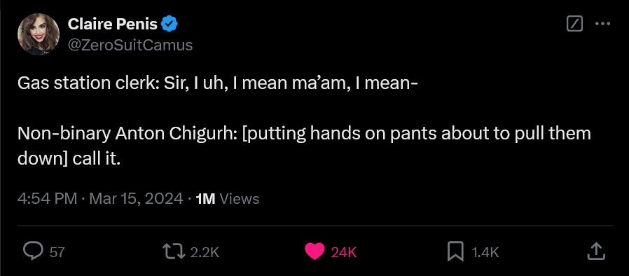 tweet by "ZeroSuitCamus" which reads:

Gas station clerk: Sir, I uh, I mean ma'am, I mean-

Non-binary Anton Chigurh: [putting hands on pants about to pull them down] call it.