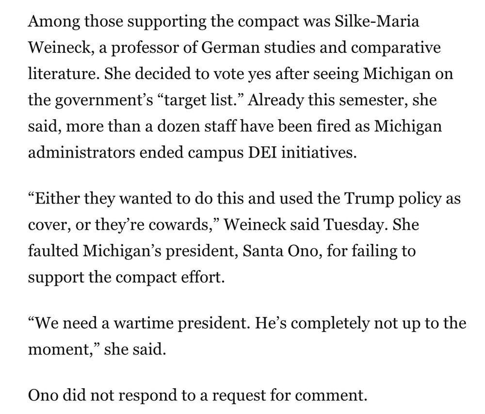 Among those supporting the compact was Silke-Maria Weineck, a professor of German studies and comparative literature. She decided to vote yes after seeing Michigan on the government’s “target list.” Already this semester, she said, more than a dozen staff have been fired as Michigan administrators ended campus DEI initiatives.
“Either they wanted to do this and used the Trump policy as cover, or they’re cowards,” Weineck said Tuesday. She faulted Michigan’s president, Santa Ono, for failing to support the compact effort.
“We need a wartime president. He’s completely not up to the moment,” she said.
Ono did not respond to a request for comment.