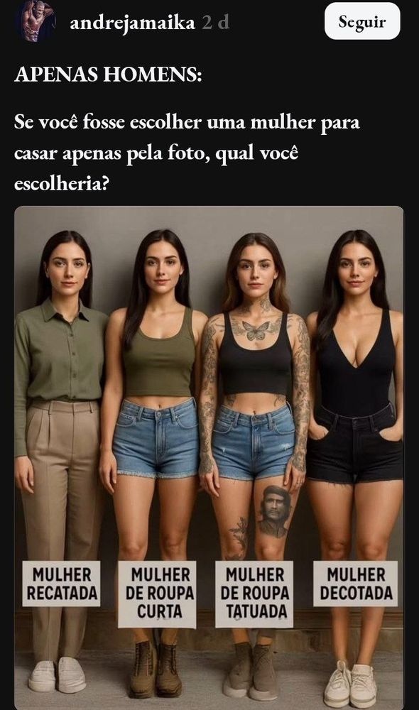 Post de @andrejamaika com a legenda

APENAS HOMENS:

Se você fosse escolher uma mulher para casar apenas pela foto, qual você escolheria?

Embaixo da legenda, uma foto com 4 mulheres brancas, magras, de cabelo liso comprido castanho-escuro, usando roupas com as seguintes legendas, da esquerda para a direita:
"Mulher recatada", vestindo uma camisa verde-oliva de manga comprida e uma calça comprida bege de cintura muito alta e tênis branco, parecendo um idoso dos anos 90.
"Mulher de roupa curta", vestindo um top verde-oliva que vai até o umbigo e um short jeans que vai do umbigo até o início das coxas. O umbigo está à mostra e ela calça botas marrons de cano médio.
"Mulher de roupa tatuada" com um estilo parecido com a anterior, o top é preto, em vez de bota usa um tênis bege também de cano médio, com o solado branco. Ela tem uma tatuagem de borboleta no espaço entre o pescoço e os seios, uma tatuagem de Che Guevara na frente da coxa da perna esquerda e os braços cheios de tatuagens menores indistinguíveis.
"Mulher decotada", usando um vestido preto curto de alça com um decote que evidencia a lateral interna dos seios, um short curto também preto no mesmo comprimento dos anteriores e tênis brancos. Ela tem as mãos nos bolsos da frente do short, diferentemente das outras, que estão com as mãos do lado do corpo.