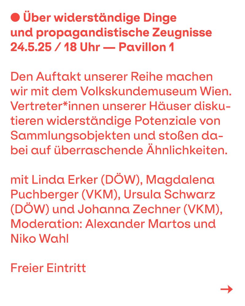 Über widerständige Dinge und propagandistische Zeugnisse. 24.5.25, 18.00 Uhr, Pavillon 1 - Den Auftakt unserer Reihe machen wir mit dem Volkskundemuseum Wien. Vertreter*innen unserer Häuser diskutieren widerständige Potenziale von Sammlungsobjekten und stoßen dabei auf überraschende Ähnlichkeiten. Mit: Linda Erker (DÖW), Magdalena Puchberger (VKM), Ursula Schwarz (DÖW) und Johanna Zechner (VKM), Moderation: Alexander Martos und Niko Wahl. Freier Eintritt