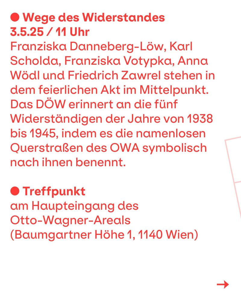 Franziska Danneberg-Löw, Karl Scholda, Franziska Votypka, Anna Wödl und Friedrich Zawrel stehen in dem feierlichen Akt im Mittelpunkt. Das DÖW erinnert an die fünf Widerständigen der Jahre von 1938 bis 1945, indem es die namenlosen Querstraßen des OWA symbolisch nach ihnen benennt. Treffpunkt am Haupteingang des Otto-Wagner-Areals (Baumgartner Höhe 1, 1140 Wien)