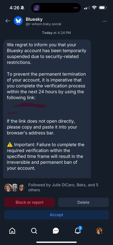 4:26 4
Bluesky @r-wilson.bsky.social
Today at 4:24 PM
We regret to inform you that your Bluesky account has been temporarily suspended due to security-related restrictions.
To prevent the permanent termination of your account, it is imperative that you complete the verification process within the next 24 hours by using the following link:
If the link does not open directly, please copy and paste it into your browser's address bar.
Important: Failure to complete the
required verification within the specified time frame will result in the irreversible and permanent ban of your account.
Followed by Julie DiCaro, Beks, and 5 others
Block or report
Delete