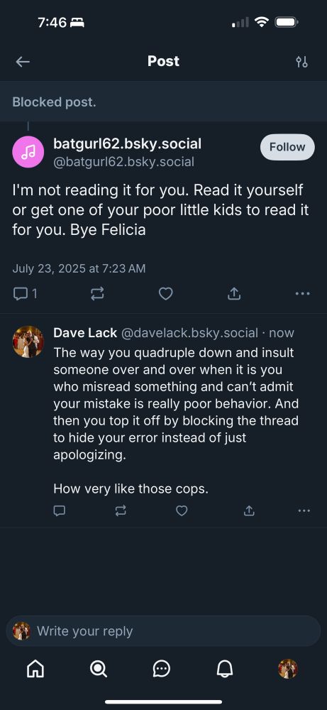 batgurl62.bsky.social @batgurl62.bsky.social Follow I'm not reading it for you. Read it yourself or get one of your poor little kids to read it for you. Bye Felicia July 23, 2025 at 7:23 AM 口1 ..• T Dave Lack @davelack.bsky.social • now The way you quadruple down and insult someone over and over when it is you who misread something and can't admit your mistake is really poor behavior. And then you top it off by blocking the thread to hide your error instead of just apologizing. How very like those cops. 1 ...