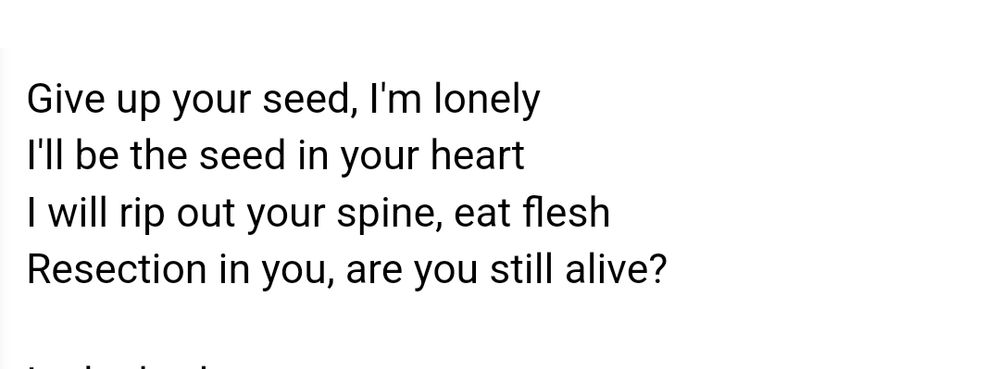Probable lyrics to the song "Seed (2004)" by Crystal Castles: 
"Give up your seed, I'm lonely.
I'll be the seed in your heart.
I will rip out your spine, eat flesh,
Resection in you, are you still alive?"