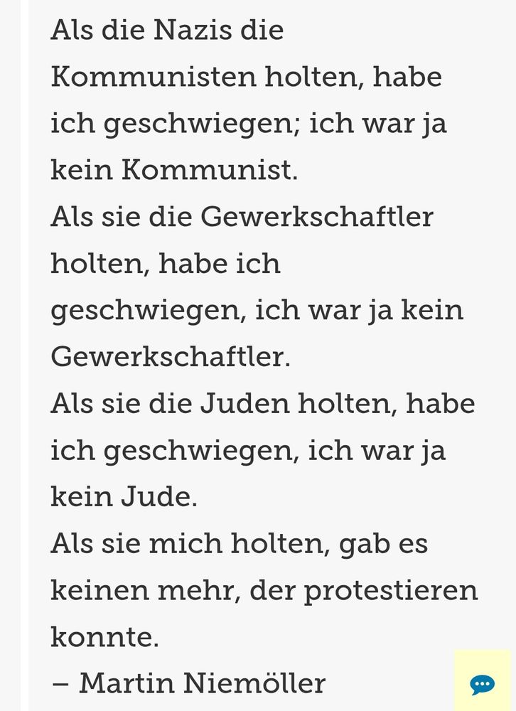 Das Bild zeigt den Text von Martin Niemöller: „Als die Nazis die Kommunisten holten, habe ich geschwiegen; ich war ja kein Kommunist.
Als sie die Gewerkschaftler holten, habe ich geschwiegen, ich war ja kein Gewerkschaftler.
Als sie die Juden holten, habe ich geschwiegen, ich war ja kein Jude.
Als sie mich holten, gab es keinen mehr, der protestieren konnte.“