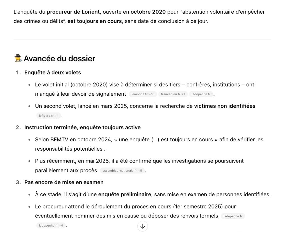 Avancée du dossier

    Enquête à deux volets

        Le volet initial (octobre 2020) vise à déterminer si des tiers – confrères, institutions – ont manqué à leur devoir de signalement
        ladepeche.fr+10lemonde.fr+10bfmtv.com+10
        francebleu.fr+1fr.wikipedia.org+1
        ladepeche.fr
        .

        Un second volet, lancé en mars 2025, concerne la recherche de victimes non identifiées
        lefigaro.fr+1ladepeche.fr+1
        .

    Instruction terminée, enquête toujours active

        Selon BFMTV en octobre 2024, « une enquête (…) est toujours en cours » afin de vérifier les responsabilités potentielles .

        Plus récemment, en mai 2025, il a été confirmé que les investigations se poursuivent parallèlement aux procès
        reddit.com+5assemblee-nationale.fr+5reddit.com+5
        .

    Pas encore de mise en examen

        À ce stade, il s’agit d’une enquête préliminaire, sans mise en examen de personnes identifiées.

        Le procureur attend le déroulement du procès en cours (1er semestre 2025) pour éventuellement nommer des mis en cause ou déposer des renvois formels
        ladepeche.fr
        reddit.com+4ladepeche.fr+4lefigaro.fr+4
        .