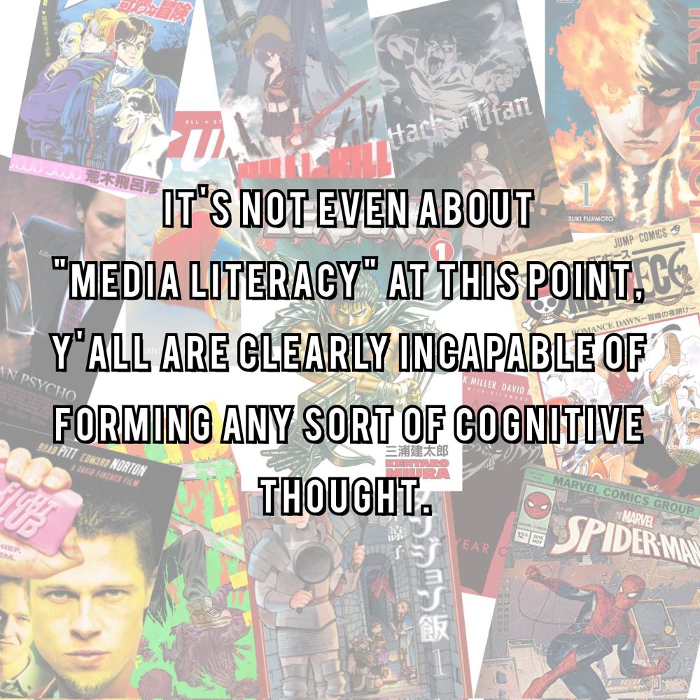 A collage of posters and covers from different pieces of media, such as Fight Club, Spider-Man comics, American Psycho, One Piece, Kill La Kill, Attack on Titan and Delicious in Dungeon. In front of the collage is white text saying “It’s not even about “media literacy” at this point, y’all are clearly incapable of forming any sort of cognitive thought.” 