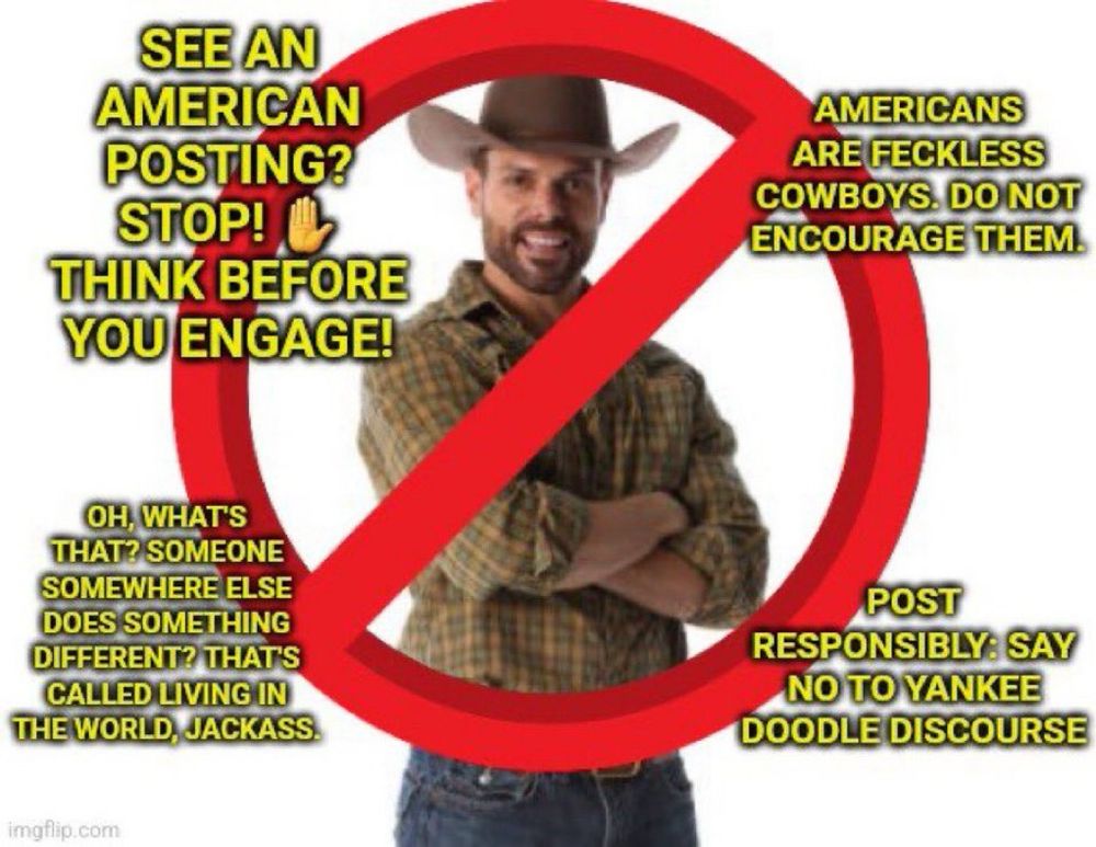 An image of a man dressed like a cowboy crossed out in red on a white background, with four sets of yellow text around him. The pieces of text read: See an American posting? Stop! Think before you engage! Americans are feckless cowboys. Do not encourage them. Oh, what’s that? Someone somewhere else does something different? That’s called living in the world, jackass. Post responsibly: say no to Yankee Doodle Discourse.