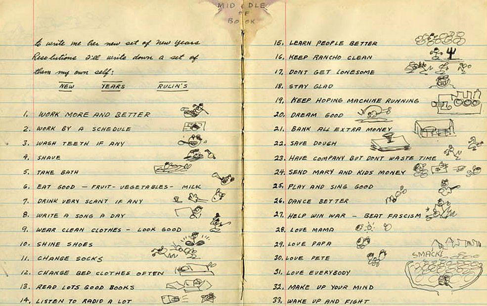 1. Work more and better
2. Work by a schedule
3. Wash teeth if any
4. Shave
5. Take bath
6. Eat good — fruit — vegetables — milk
7. Drink very scant if any
8. Write a song a day
9. Wear clean clothes — look good
10. Shine shoes
11. Change socks
12. Change bed cloths often
13. Read lots good books
14. Listen to radio a lot
15. Learn people better
16. Keep rancho clean
17. Dont get lonesome
18. Stay glad
19. Keep hoping machine running
20. Dream good
21. Bank all extra money
22. Save dough
23. Have company but dont waste time
24. Send Mary and kids money
25. Play and sing good
26. Dance better
27. Help win war — beat fascism
28. Love mama
29. Love papa
30. Love Pete
31. Love everybody
32. Make up your mind
33. Wake up and fight