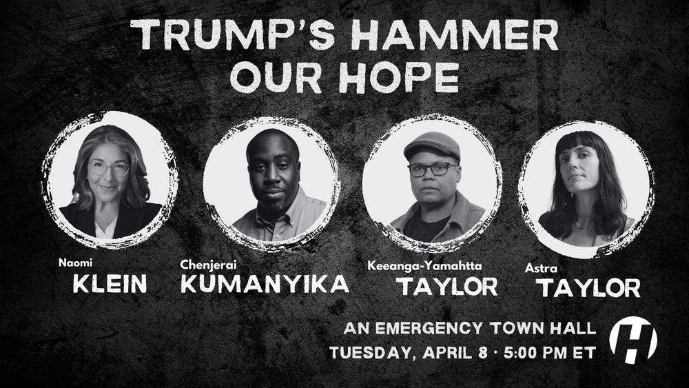 Trump's Hammer, Our Hope 🌱

Join @naomiaklein.bsky.social, @chenjerai.bsky.social, @keeanga.bsky.social, & @astra.bsky.social for an emergency town hall on the cascading crisis and how we can fight back.

Tuesday, April 8 at 5:00 pm ET

RSVP to attend: 