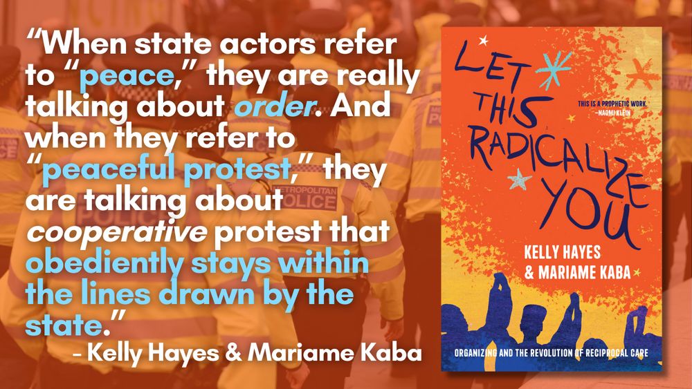 Cover of Let This Radicalize You next to block of text: “When state actors refer to “peace,” they are really talking about order. And when they refer to “peaceful protest,” they are talking about cooperative protest that obediently stays within the lines drawn by the state.” - Kelly Hayes & Mariame Kaba