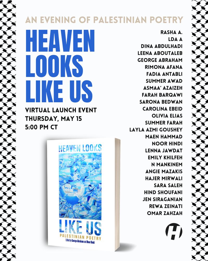 Heaven Looks Like Us: An Evening of Palestinian Poetry
Virtual Launch Event
Thursday, May 15
5:00 pm CT

Rasha A.
LDA A
Dina Abdulhadi
Leena Aboutaleb
George abraham
Rimona Afana
Fadia Antabli
Summer Awad
Asmaa’ Azaizeh
Farah Barqawi
Sarona Bedwan
Carolina Ebeid
Olivia Elias
Summer Farah
Layla Azmi Goushey
Maen Hammad
noor hindi
Lenna Jawdat
Emily Khilfeh
N Mankinem
Angie Mazakis
Hajer Mirwali
Sara Saleh
Hind Shoufani
Jen Siraganian
Rewa Zeinati
Omar Zahzah