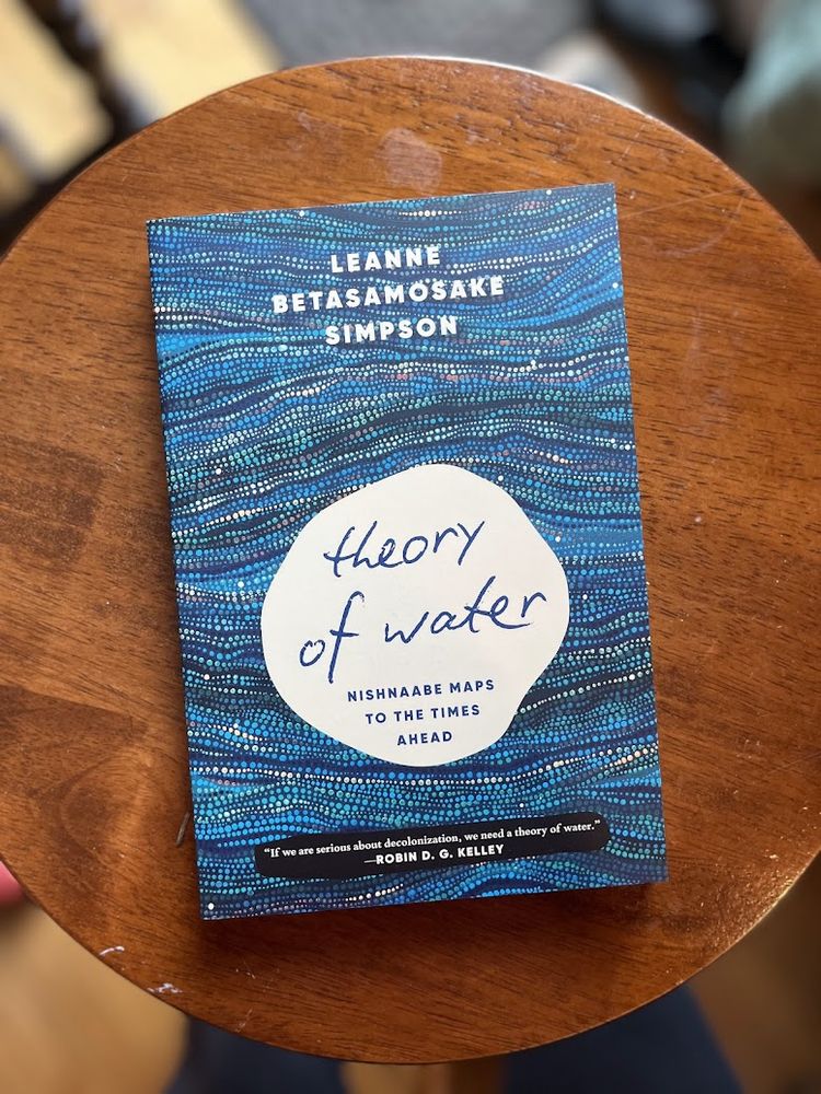 book cover:
Leanne Betasamosake Simpson
Theory of Water: Nishnaabe Maps to the Times Ahead
"If we are serious about decolonization, we need a theory of water."
—Robin D. G. Kelley