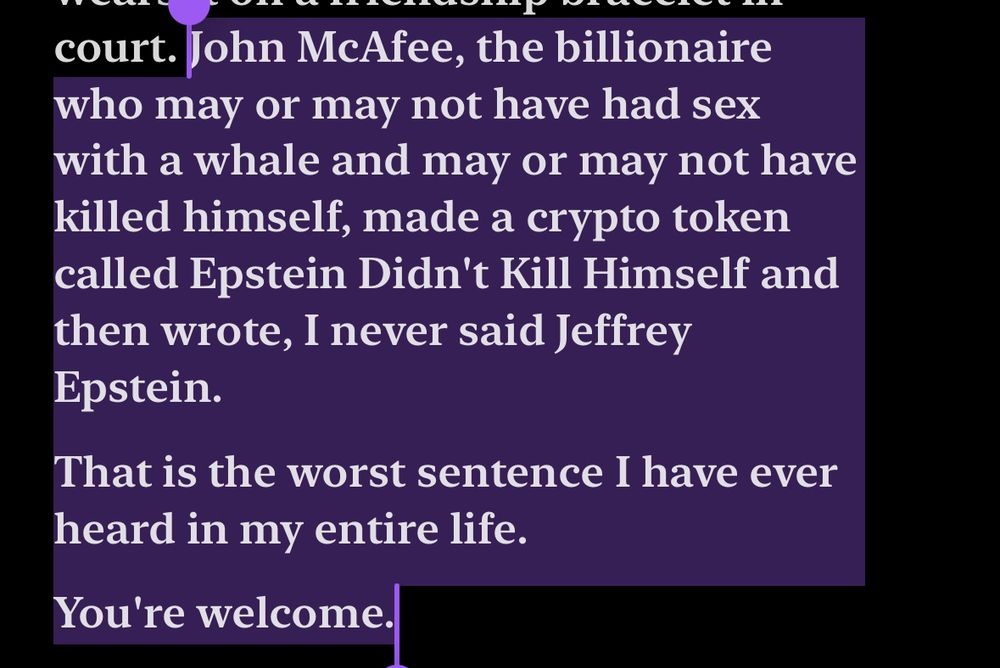 “John McAfee, the billionaire who may or may not have had sex with a whale and may or may not have killed himself, made a crypto token called Epstein Didn't Kill Himself and then wrote, I never said Jeffrey Epstein… That is the worst sentence I have ever heard in my entire life. You're welcome.”