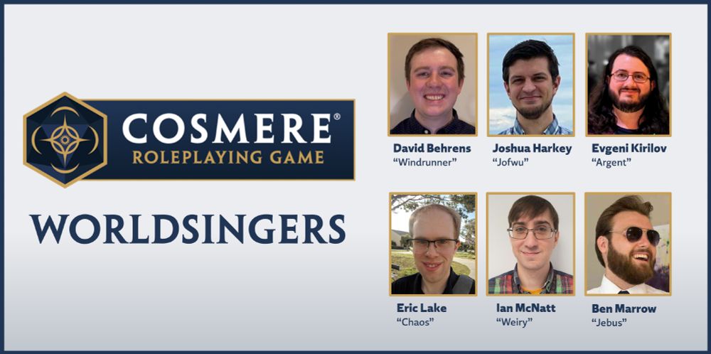 The Cosmere RPG Worldsingers: David "Windrunner" Behrens, Joshua "Jofwu" Harkey, Evgeni "Argent" Kirilov, Eric "Chaos" Lake, Ian "Weiry" McNatt, and Ben "Jebus" Marrow