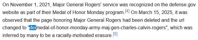 On November 1, 2021, Major General Rogers' service was recognized on the defense.gov website as part of their Medal of Honor Monday program.[4] On March 15, 2025, it was observed that the page honoring Major General Rogers had been deleted and the url changed to "deimedal-of-honor-monday-army-maj-gen-charles-calvin-rogers", which was inferred by many to be a racially-motivated erasure.[5]