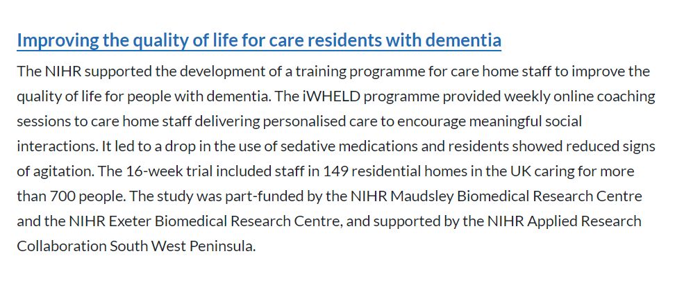 Improving the quality of life for care residents with dementia
The NIHR supported the development of a training programme for care home staff to improve the quality of life for people with dementia. The iWHELD programme provided weekly online coaching sessions to care home staff delivering personalised care to encourage meaningful social interactions. It led to a drop in the use of sedative medications and residents showed reduced signs of agitation. The 16-week trial included staff in 149 residential homes in the UK caring for more than 700 people. The study was part-funded by the NIHR Maudsley Biomedical Research Centre and the NIHR Exeter Biomedical Research Centre, and supported by the NIHR Applied Research Collaboration South West Peninsula.