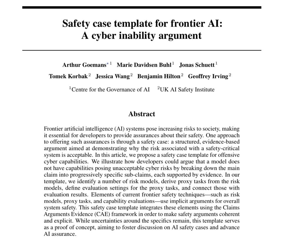 Frontier artificial intelligence (AI) systems pose increasing risks to society, making
it essential for developers to provide assurances about their safety. One approach
to offering such assurances is through a safety case: a structured, evidence-based
argument aimed at demonstrating why the risk associated with a safety-critical
system is acceptable. In this article, we propose a safety case template for offensive
cyber capabilities. We illustrate how developers could argue that a model does
not have capabilities posing unacceptable cyber risks by breaking down the main
claim into progressively specific sub-claims, each supported by evidence. In our
template, we identify a number of risk models, derive proxy tasks from the risk
models, define evaluation settings for the proxy tasks, and connect those with
evaluation results. Elements of current frontier safety techniques—such as risk
models, proxy tasks, and capability evaluations—use implicit arguments for overall
system safety. This safety case template integrates these elements using the Claims
Arguments Evidence (CAE) framework in order to make safety arguments coherent
and explicit. While uncertainties around the specifics remain, this template serves
as a proof of concept, aiming to foster discussion on AI safety cases and advance
AI assurance