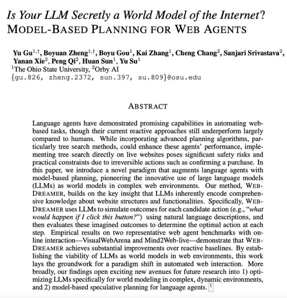 Computer Science > Artificial Intelligence
arXiv:2411.06559 (cs)
[Submitted on 10 Nov 2024]
Is Your LLM Secretly a World Model of the Internet? Model-Based Planning for Web Agents
Yu Gu, Boyuan Zheng, Boyu Gou, Kai Zhang, Cheng Chang, Sanjari Srivastava, Yanan Xie, Peng Qi, Huan Sun, Yu Su
View PDF
HTML (experimental)
Language agents have demonstrated promising capabilities in automating web-based tasks, though their current reactive approaches still underperform largely compared to humans. While incorporating advanced planning algorithms, particularly tree search methods, could enhance these agents' performance, implementing tree search directly on live websites poses significant safety risks and practical constraints due to irreversible actions such as confirming a purchase. In this paper, we introduce a novel paradigm that augments language agents with model-based planning, pioneering the innovative use of large language models (LLMs) as world models in complex web environments. Our method, WebDreamer, builds on the key insight that LLMs inherently encode comprehensive knowledge about website structures and functionalities. Specifically, WebDreamer uses LLMs to simulate outcomes for each candidate action (e.g., "what would happen if I click this button?") using natural language descriptions, and then evaluates these imagined outcomes to determine the optimal action at each step. Empirical results on two representative web agent benchmarks with online interaction -- VisualWebArena and Mind2Web-live -- demonstrate that WebDreamer achieves substantial improvements over reactive baselines. By establishing the viability of LLMs as world models in web environments, this work lays the groundwork for a paradigm shift in automated web interaction. More broadly, our findings open exciting new avenues for future research into 1) optimizing LLMs specifically for world modeling in complex, dynamic environments, and 2) model-based speculative planning for language agents.