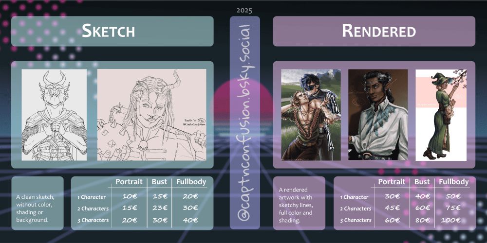 Image of commission tiers.
Left:
SKETCH
A clean sketch without color, shading or background.
Portrait: 10€-20€
Bust: 15€-30€
Fullbody: 20€-40€

Right:
RENDERED
A rendered artwork with sketchy lines, full color and shading.
Portrait: 30€-60€
Bust: 40€-80€
Fullbody: 50€-100€
