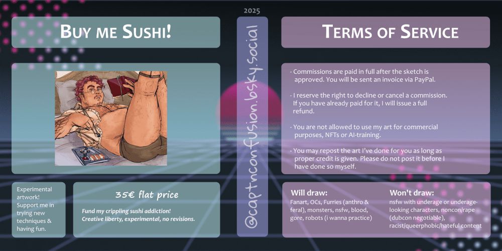 Image of commission tiers.
Left:
BUY ME SUSHI!
Experimental artwork! Support me in trying new techniques and having fun.
35€ flat price
Fund my crippling sushi addiction!
Creative liberty, experimental, no revisions.

Right:
TERMS OF SERVICE
-Commissions are paid in full after the sketch is
approved. You will be sent an invoice via PayPal.
-I reserve the right to decline or cancel a commission.
If you have already paid for it, I will issue a full refund.
-You are not allowed to use my art for commercial
purposes, NFTs or AI-training.
-You may repost the art I’ve done for you as long as
proper credit is given. Please do not post it before I
have done so myself.
-Feel free to contact me if you have any questions! I am most
active and responsive on Bluesky.

WILL DRAW: 
Fanart, OCs, Furries (anthro & feral) monsters, nsfw, blood, gore, robots (i wanna practice)

WON'T DRAW:
nsfw with underage or underage-looking characters, noncon/rape (dubcon negotiable), racist/queerphobic/hateful content
