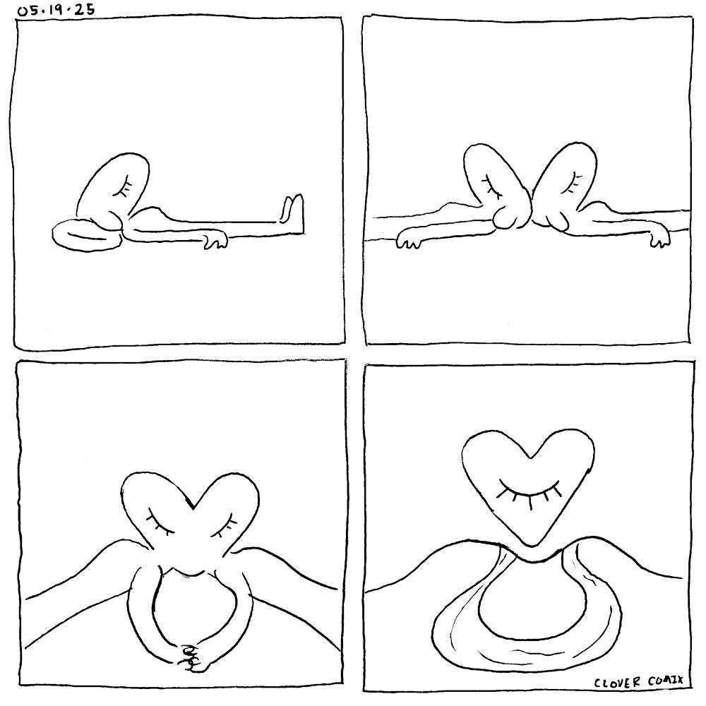 A four panel comic dated 05-19-25

Panel 1: Clover, an anthropomorphic dog, is laying in space with her head on a pillow. Her eyes are closed

Panel 2: a mirror image of Clover appears, they are laying in opposite directions with their heads touching.

Panel 3: the heads of the two Clovers merge into a heart shape. They reach out behind themselves and hold hands.

Panel 4: the Clover heads have detached to become a floating heart with one eye. Their bodies have shifted into the shape of foothills and their arms have turned into an oxbow river. Clover Comix is written in the corner.