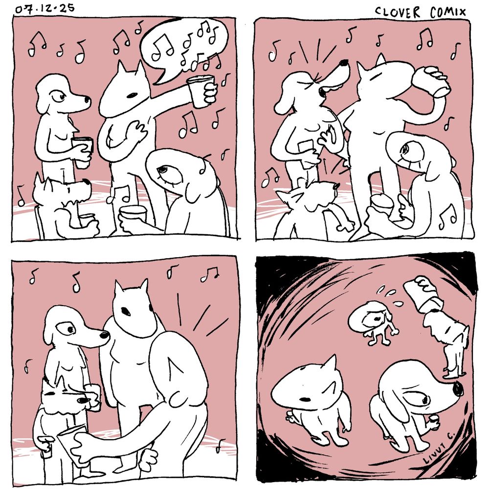 A four panel comic dated 07-12-25 titled Clover Comix, 

First Panel: 2 party attendees and Clover watch another attendee (all of who are anthropomorphic dogs) tell a story. The story teller’s speech bubble is obscured by music notes that surround the page.

Second panel: the two party goers laugh together and the story teller sips her beer proudly. Clover looks surprised by this.

Third panel: Clover laughs alone as the three party goers look at her silently.

Fourth panel: Clovers size has shrunk and is sweating nervously as the now towering party goers look away from her awkwardly.