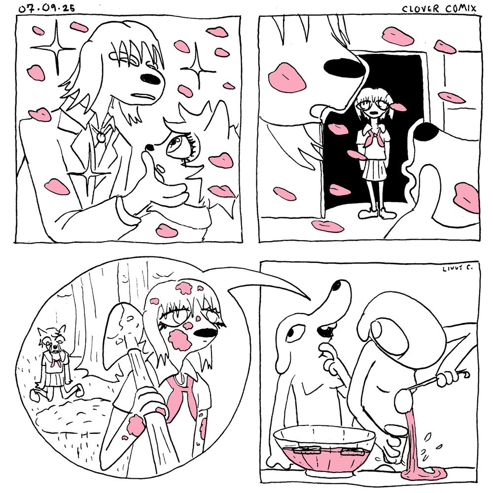 A four-panel comic titled Clover Comix and dated 07-09-25

Panel One: A tall anime dog boy leans towards an anime dog girl and caressing her face. They are wearing school uniforms and cherry blossoms flow in the breeze with sparkles shining around them.

Panel Two: A close up of their mouthes shows them leaning in for a kiss. In the background, another anime dog girl stands in a doorway with a blank expression.

Panel Three: The dog girl in the background is now covered in blood and is resting a  shovel on her shoulder. She stands in a forest and behind her is a recently dug graver and the first dog girl who is crying next to it.

Panel Four: The fourth panel is revealed to be a speech bubble coming from a party attendant who is recounting the scene to Clover. Clover is standing by a punch bowl. Clover is attempting to fill her cup with punch, but, distracted by the attendee, misses the cup and pours the punch onto the table. Livvy C is written in the top right corner.