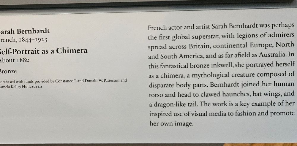 Gallery card with this text:  French actor and artist Sarah Bernhardt was perhaps the first global superstar, with legions of admirers spread across Britain, continental Europe, North and South America, and as far afield as Australia. In this fantastical bronze inkwell, she portrayed herself as a chimera, a mythological creature composed of disparate body parts. Bernhardt joined her human torso and head to clawed haunches, bat wings, and a dragon-like tail. The work is a key example of her inspired use of visual media to fashion and promote her own image.