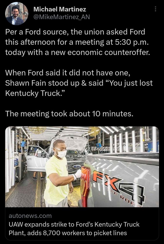 Tweet about the Ford Kentucky Truck Plant strike:

Per a Ford source, the union asked Ford this afternoon for a meeting at 5:30 p.m. today with a new economic counteroffer. 

When Ford said it did not have one, Shawn Fain stood up & said “You just lost Kentucky Truck.”

The meeting took about 10 minutes.