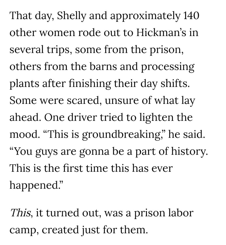 That day, Shelly and approximately 140 other women rode out to Hickman’s in several trips, some from the prison, others from the barns and processing plants after finishing their day shifts. Some were scared, unsure of what lay ahead. One driver tried to lighten the mood. “This is groundbreaking,” he said. “You guys are gonna be a part of history. This is the first time this has ever happened.”

This, it turned out, was a prison labor camp, created just for them.