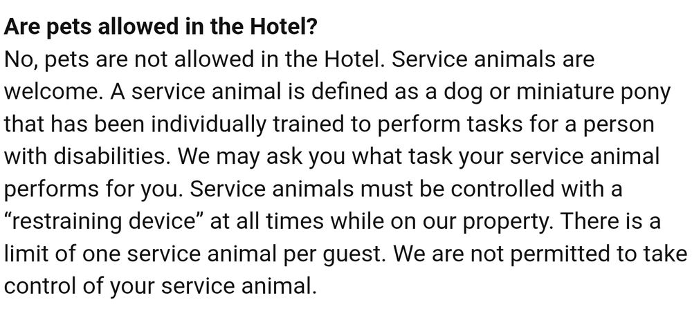 Hotel FAQ reading:
Are pets allowed in the hotel?
No, pets are not allowed in the hotel. Service animals are welcome. A service animal is defined as a dog or miniature pony that has been individually trained to perform tasks for a person with disabilities. We may ask what task your service animal performs for you. Service animals must be controlled with a "restraining device" at all times while on our property. There is a limit of one service animal per guest. We are not permitted to take control of your service animal. 