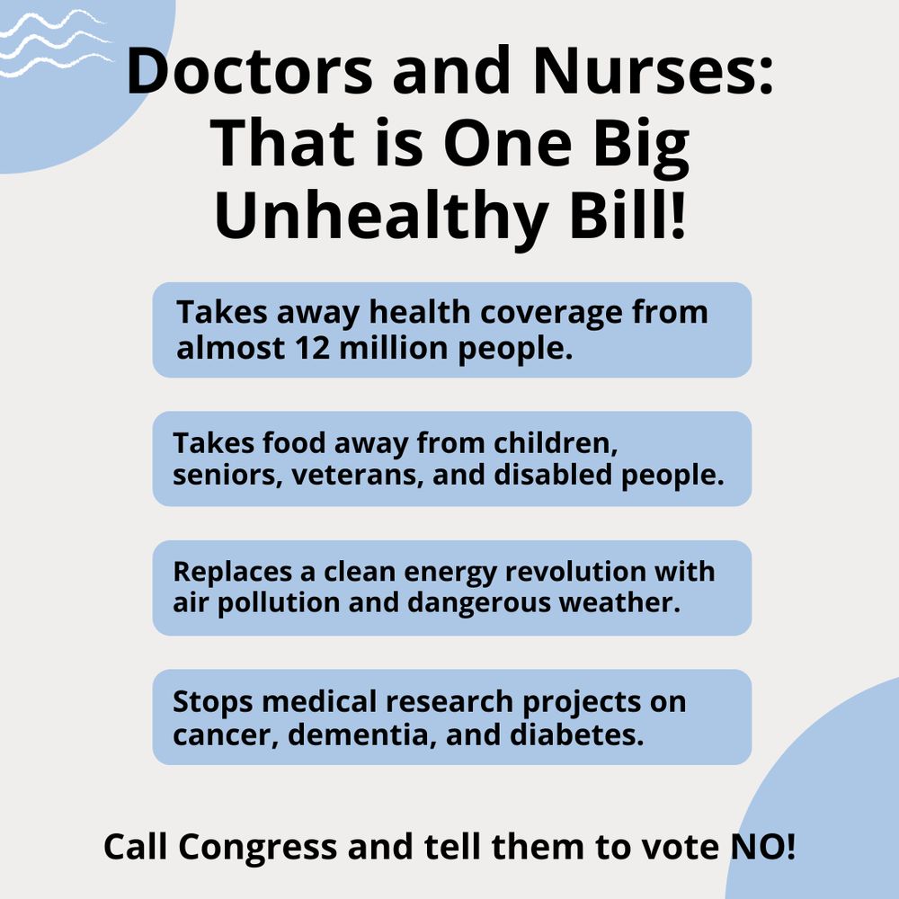 Doctors and Nurses: That is One Big Unhealthy Bill!  Takes away health coverage from almost 12 million people. Takes food away from children, seniors, veterans, and disabled people. Replaces a clean energy revolution with air pollution and dangerous weather. Stops medical research projects on cancer, dementia, and diabetes. Call Congress and tell them to vote NO!