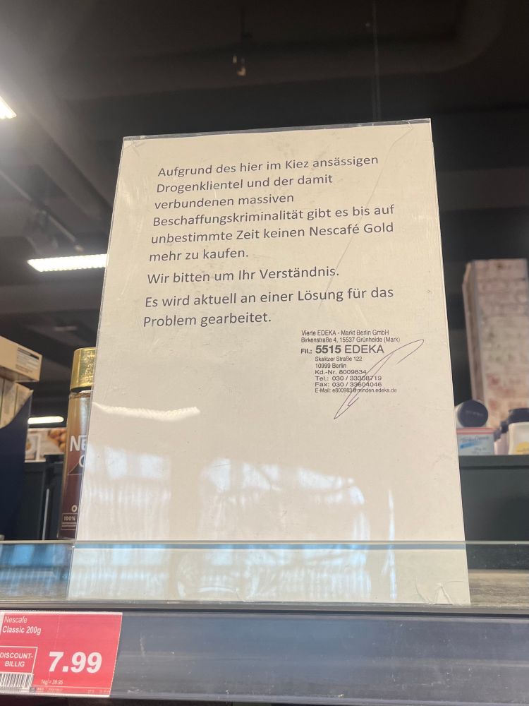 Aufstellung auf einem leeren Regal im Edeka Markt:
“Aufgrund des hier im Kiez ansässigen Drogenklientel und der damit verbundenen massiven Beschaffungskriminalität gibt es bis auf unbestimmte Zeit keinen Nescafé Gold mehr zu kaufen.
Wir bitten um Ihr Verständnis.
Es wird aktuell an einer Lösung für das Problem gearbeitet.“