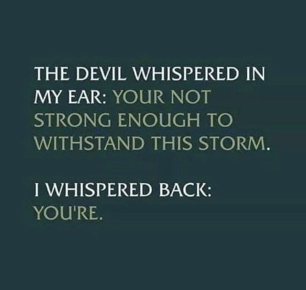 The Devil whispered in my ear: "Your not strong enough to withstand this storm."

I whispered back: "You're."