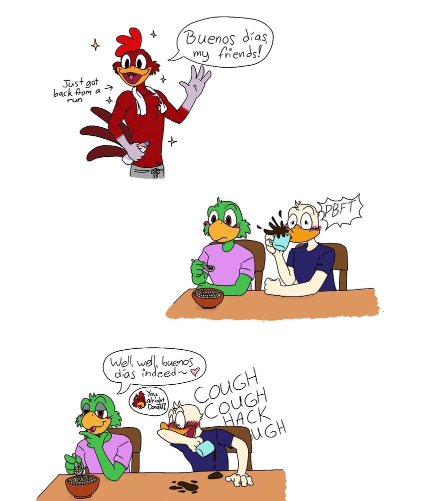 Three panel comic featuring the Three Caballeros. The first panel shows Panchito, who has just got back from a run and is shirtless and wearing grey sweatpants and a towel around his neck, and he is waving and calling “Buenos días, my friends!” The second panel shows José and Donald sitting at a table. José is eating cereal and staring at Panchito in surprise, and Donald is doing a spit take of his coffee at the sight of Panchito. The third panel is the same setting as the second panel, but José now has a salacious smirk on his face and is “well, well, buenos días indeed~”, and Donald is coughing and blushing heavily. Panchito is looking concerned and asking “You alright, Donald?”