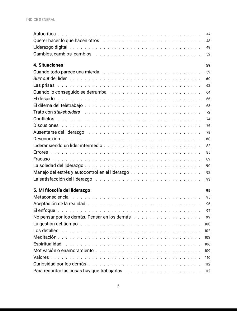 Querer hacer lo que hacen otros
Liderazgo digital
Cambios, cambios, cambios
Situaciones
Cuando todo parece una mierda
Burnout del líder
Las prisas
Cuando lo conseguido se derrumba
El despido
El dilema del teletrabajo
Trato con stakeholders
Conflictos
Discusiones
Ausentarse del liderazgo
Desconexión
Liderar siendo un líder intermedio
Errores
Fracaso
La soledad del liderazgo
Manejo del estrés y autocontrol en el liderazgo
La satisfacción del liderazgo
Mi filosofía del liderazgo
Metaconsciencia
Aceptación de la realidad
El enfoque
No pensar por los demás. Pensar en los demás
La gestión del tiempo
Los detalles
Meditación
Espiritualidad
Motivación o enamoramiento
Valores
Curiosidad por los demás
Para recordar las cosas hay que trabajarlas