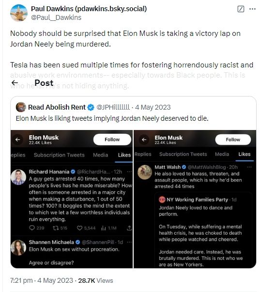 Paul Dawkins:
Nobody should be surprised that Elon Musk is taking a victory lap on Jordan Neely being murdered.

Tesla has been sued multiple times for fostering horrendously racist and abusive work environments-- especially towards Black people. This is who he is. He's not hiding anything.

Read Abolish Rent (JPHilllllll):
Elon Musk is liking tweets implying Jordan Neely deserved to die.
