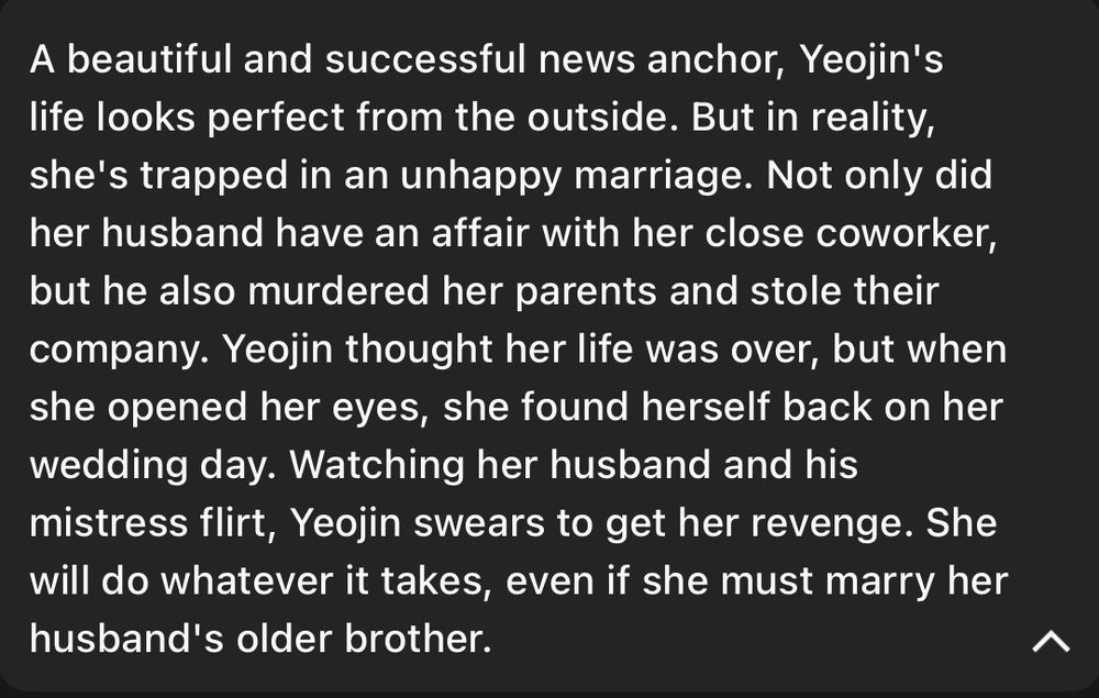 A beautiful and successful news anchor, Yeojin's life looks perfect from the outside. But in reality, she's trapped in an unhappy marriage. Not only did her husband have an affair with her close coworker, but he also murdered her parents and stole their company. Yeojin thought her life was over, but when she opened her eyes, she found herself back on her wedding day. Watching her husband and his mistress flirt, Yeojin swears to get her revenge. She will do whatever it takes, even if she must marry her husband's older brother.