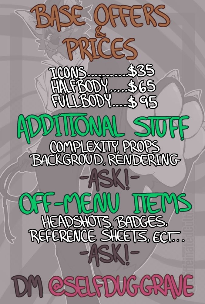 Digital art of a furry commissioning sheet with text that reads the following:

Title: Base Offers and Prices
Icons ... $35
Halfbody ... $65
Fullbody ... $95

Additional Stuff
Complexity, Props, Background, Rendering

ASK - Off-Menu Items
Headshots, Badges, Reference Sheets, etc...

Ask - DM SelfDugGrave (on Telegram.)

Artwork and sheet by, CaffeinatedCultist 