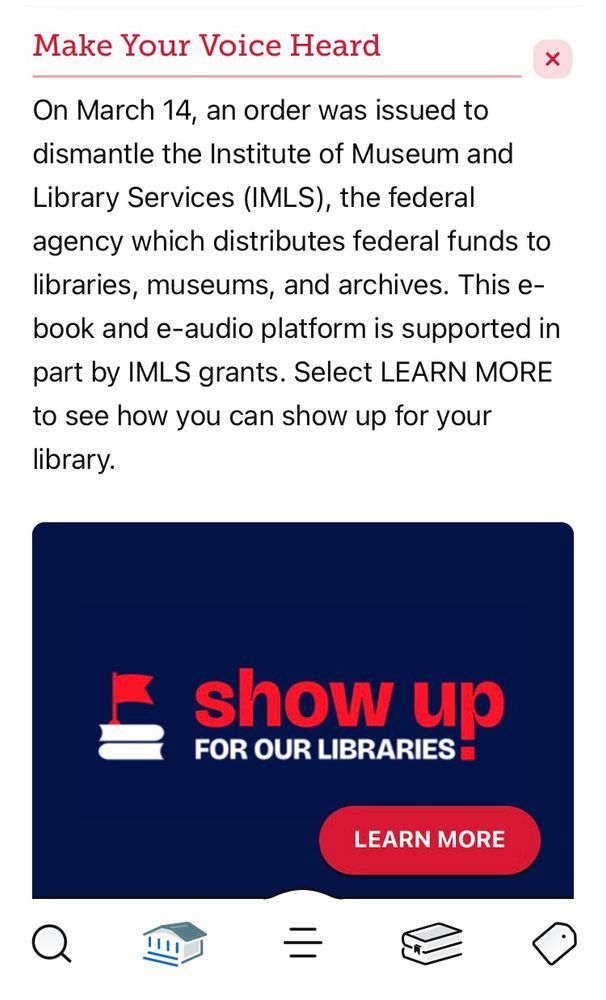 A screenshot from the Libby library app asking for help fighting the loss of funding due to an executive order. The text is as follows:

A header reads: Make Your Voice Heard
The text reads:
On March 14, an order was issued to dismantle the Institute of Museum and Library Services (IMLS), the federal agency which distributes federal funds to libraries, museums, and archives. This ebook and audio platform is supported in part by IMLS grants. Select LEARN MORE to see how you can show up for your library.

A large blue square with red writing reads: “show up for your libraries”. A red hyperlink button says “learn more” and links to a state government website with further information on how to help 
