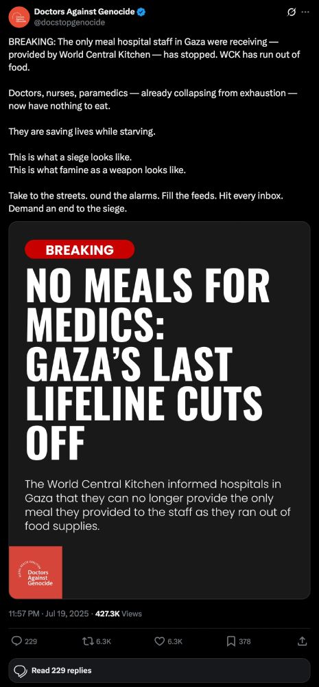 Doctors Against Genocide write:

BREAKING: The only meal hospital staff in Gaza were receiving — provided by World Central Kitchen — has stopped. WCK has run out of food.
Doctors, nurses, paramedics - already collapsing from exhaustion — now have nothing to eat.
They are saving lives while starving.
This is what a siege looks like.
This is what famine as a weapon looks like.
Take to the streets. ound the alarms. Fill the feeds. Hit every inbox.
Demand an end to the siege.