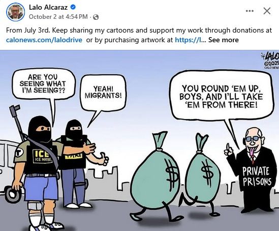 Lalo Alcaraz cartoon showing two masked ICE thugs saying: Are you seeing what I'm seeing??? Yeah! Migrants! As two bags of money walk toward a rich white dude, wearing a suit labeled "Private Prisons,"  saying, "You round 'em up, boys, and I'll take 'em from there!"